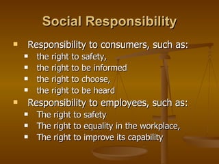 Social Responsibility Responsibility to consumers, such as:  the right to safety,  the right to be informed the right to choose,  the right to be heard Responsibility to employees, such as:  The right to safety  The right to equality in the workplace, The right to improve its capability 