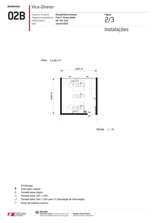 Ambientes
Respeite o Meio Ambiente.
Imprima somente o necessário
Atenção
Preserve a escala: Quando for imprimir, use
folhas A4 e desabilite a função “Fit to paper”
Vice-Diretor
Página
2/302B Direção/Administração
Ciclo II - Ensino Médio
M6 - M9 - M12
Janeiro/2015
Conjunto funcional
Programa arquitetônico
Módulo básico
Data
Instalações
1 : 75
12,96 m²
Escala
Área
3,60 m
3,60m
EF-
PM-
SO-
PE-
Simbologia
Interruptor bipolar
Ponto de telefone externo
Tomada baixa lógica
Tomada baixa 10A / 110V
Tomada baixa 10A / 110V para TI (Tecnologia da Informação)
IL-
IL-
IL-
 