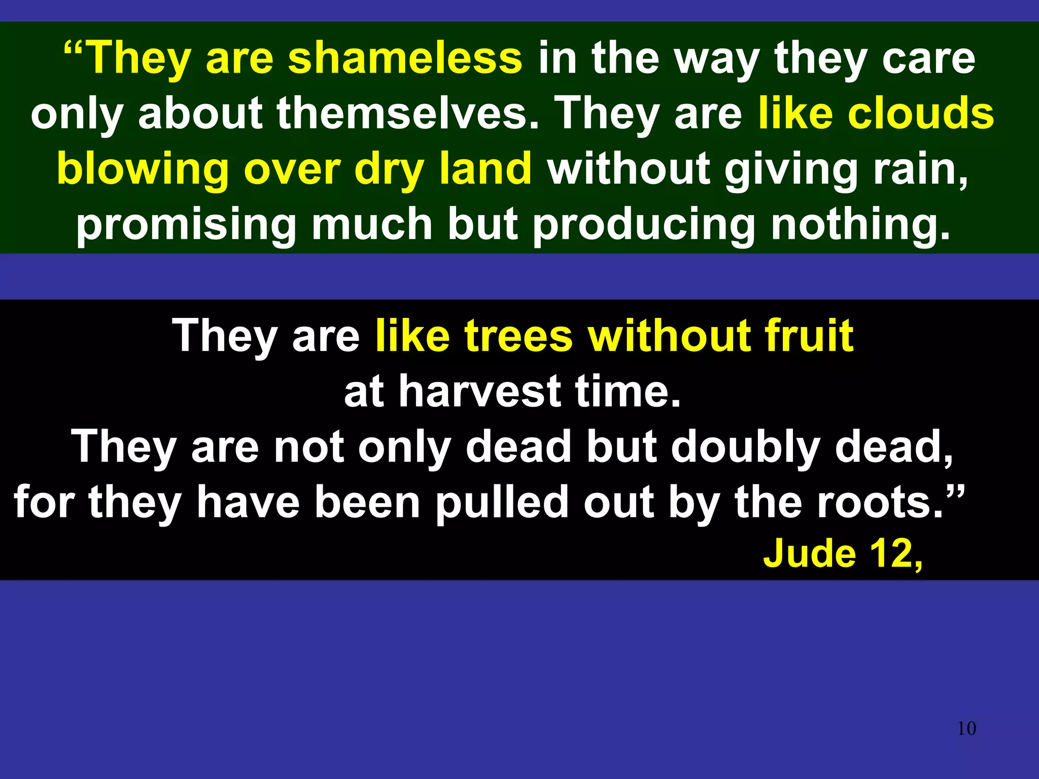 10
“They are shameless in the way they care
only about themselves. They are like clouds
blowing over dry land without giving rain,
promising much but producing nothing.
They are like trees without fruit
at harvest time.
They are not only dead but doubly dead,
for they have been pulled out by the roots.”
Jude 12,
 
