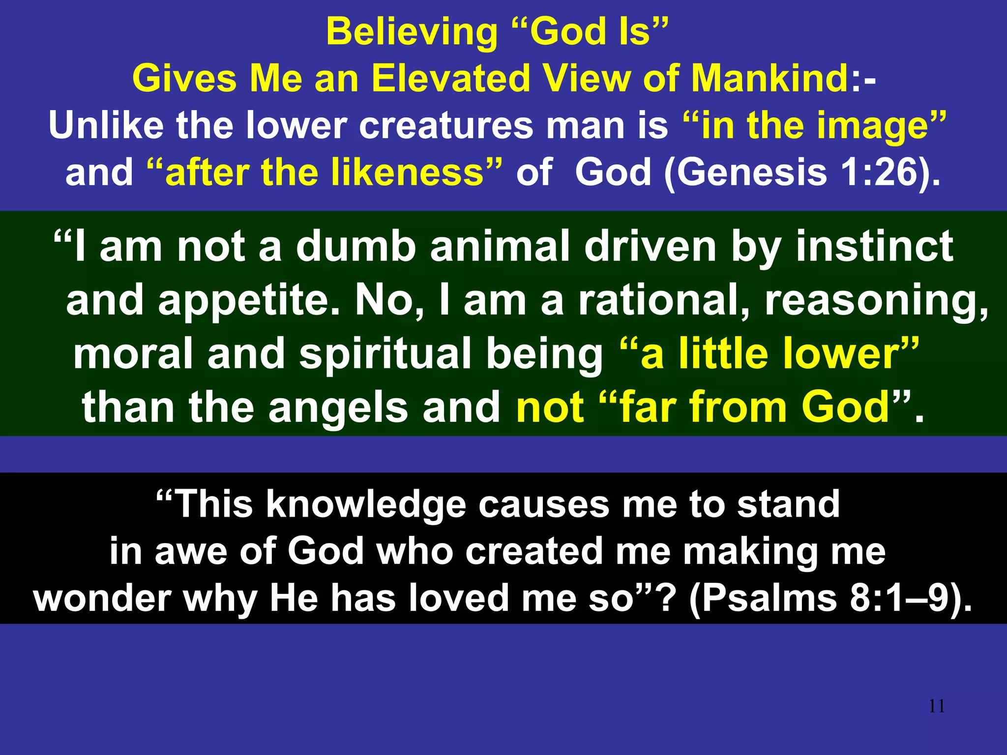 11
Believing “God Is”
Gives Me an Elevated View of Mankind:-
Unlike the lower creatures man is “in the image”
and “after the likeness” of God (Genesis 1:26).
“I am not a dumb animal driven by instinct
and appetite. No, I am a rational, reasoning,
moral and spiritual being “a little lower”
than the angels and not “far from God”.
“This knowledge causes me to stand
in awe of God who created me making me
wonder why He has loved me so”? (Psalms 8:1–9).
 