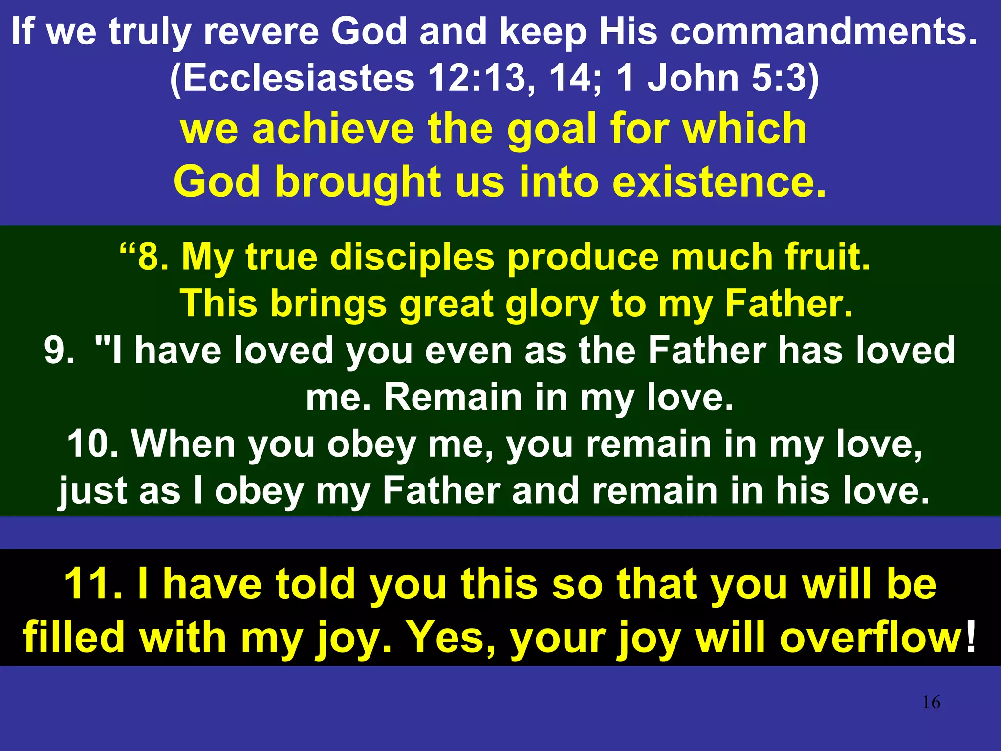 16
If we truly revere God and keep His commandments.
(Ecclesiastes 12:13, 14; 1 John 5:3)
we achieve the goal for which
God brought us into existence.
“8. My true disciples produce much fruit.
This brings great glory to my Father.
9. "I have loved you even as the Father has loved
me. Remain in my love.
10. When you obey me, you remain in my love,
just as I obey my Father and remain in his love.
11. I have told you this so that you will be
filled with my joy. Yes, your joy will overflow!
 
