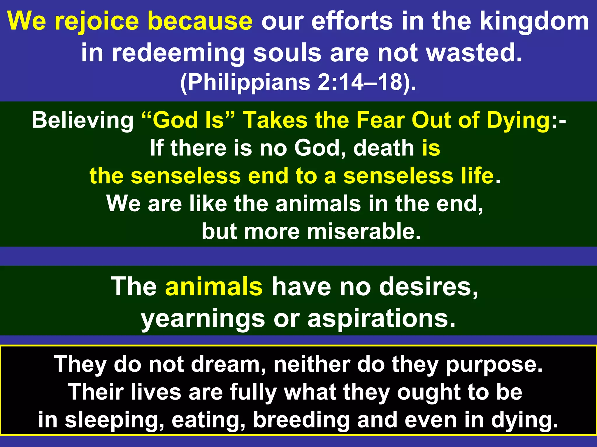 19
We rejoice because our efforts in the kingdom
in redeeming souls are not wasted.
(Philippians 2:14–18).
Believing “God Is” Takes the Fear Out of Dying:-
If there is no God, death is
the senseless end to a senseless life.
We are like the animals in the end,
but more miserable.
They do not dream, neither do they purpose.
Their lives are fully what they ought to be
in sleeping, eating, breeding and even in dying.
The animals have no desires,
yearnings or aspirations.
 