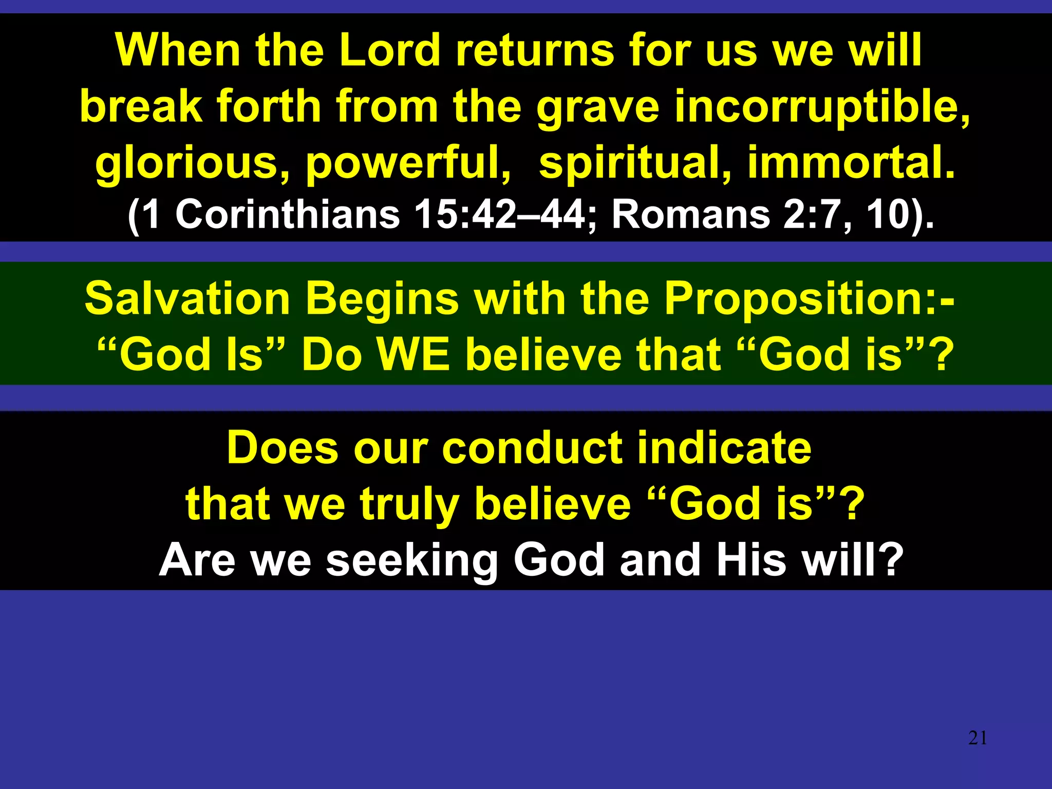 21
When the Lord returns for us we will
break forth from the grave incorruptible,
glorious, powerful, spiritual, immortal.
(1 Corinthians 15:42–44; Romans 2:7, 10).
Salvation Begins with the Proposition:-
“God Is” Do WE believe that “God is”?
Does our conduct indicate
that we truly believe “God is”?
Are we seeking God and His will?
 