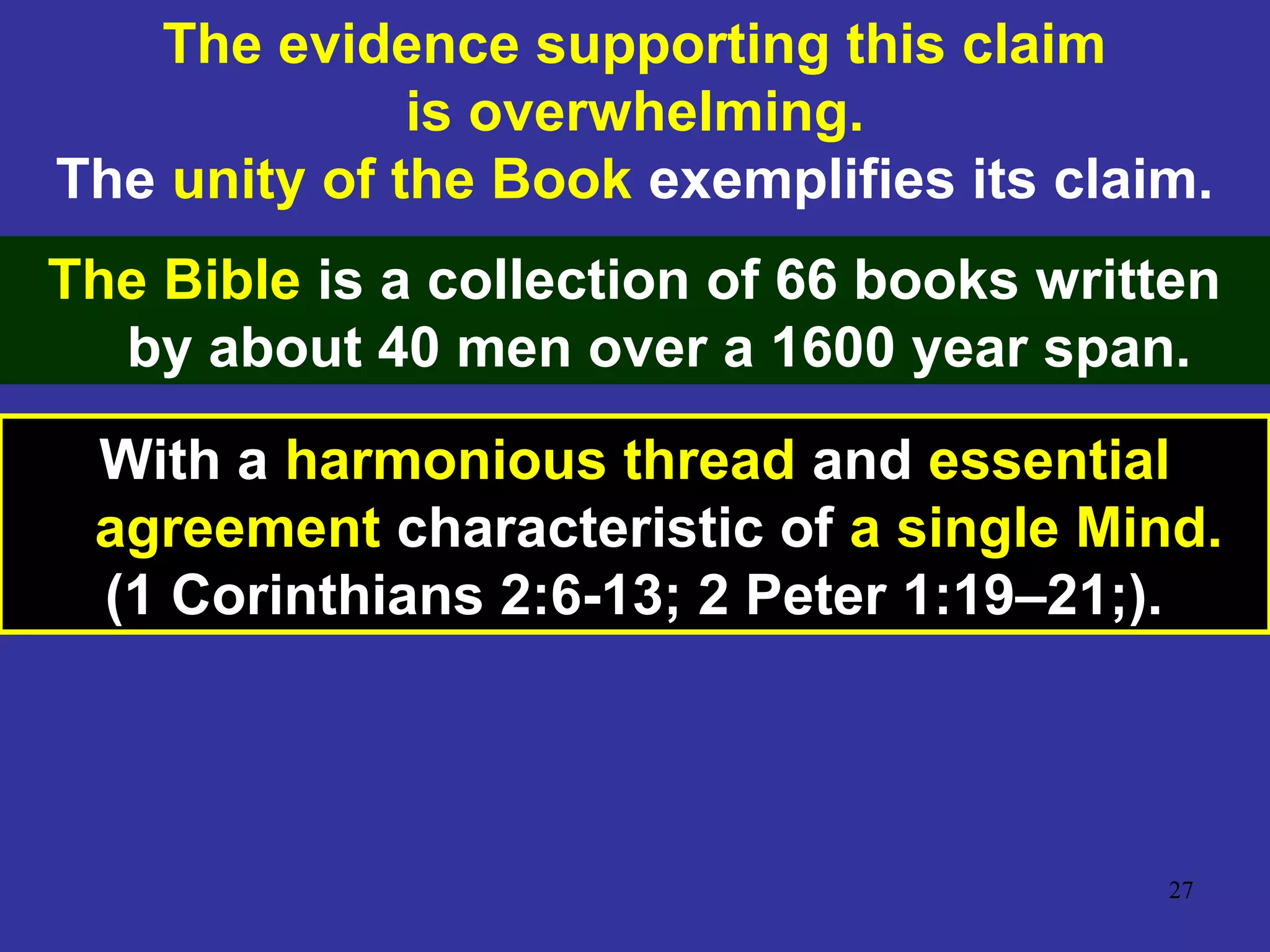 27
The evidence supporting this claim
is overwhelming.
The unity of the Book exemplifies its claim.
The Bible is a collection of 66 books written
by about 40 men over a 1600 year span.
With a harmonious thread and essential
agreement characteristic of a single Mind.
(1 Corinthians 2:6-13; 2 Peter 1:19–21;).
 