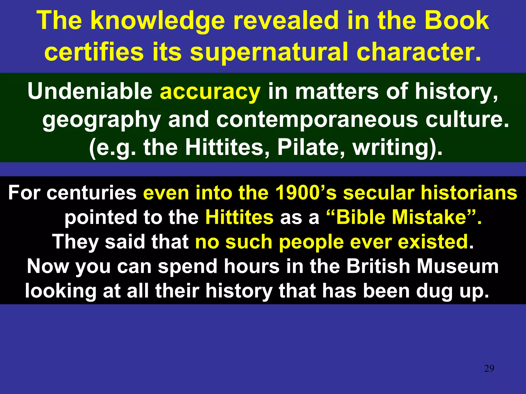 29
The knowledge revealed in the Book
certifies its supernatural character.
Undeniable accuracy in matters of history,
geography and contemporaneous culture.
(e.g. the Hittites, Pilate, writing).
For centuries even into the 1900’s secular historians
pointed to the Hittites as a “Bible Mistake”.
They said that no such people ever existed.
Now you can spend hours in the British Museum
looking at all their history that has been dug up.
 