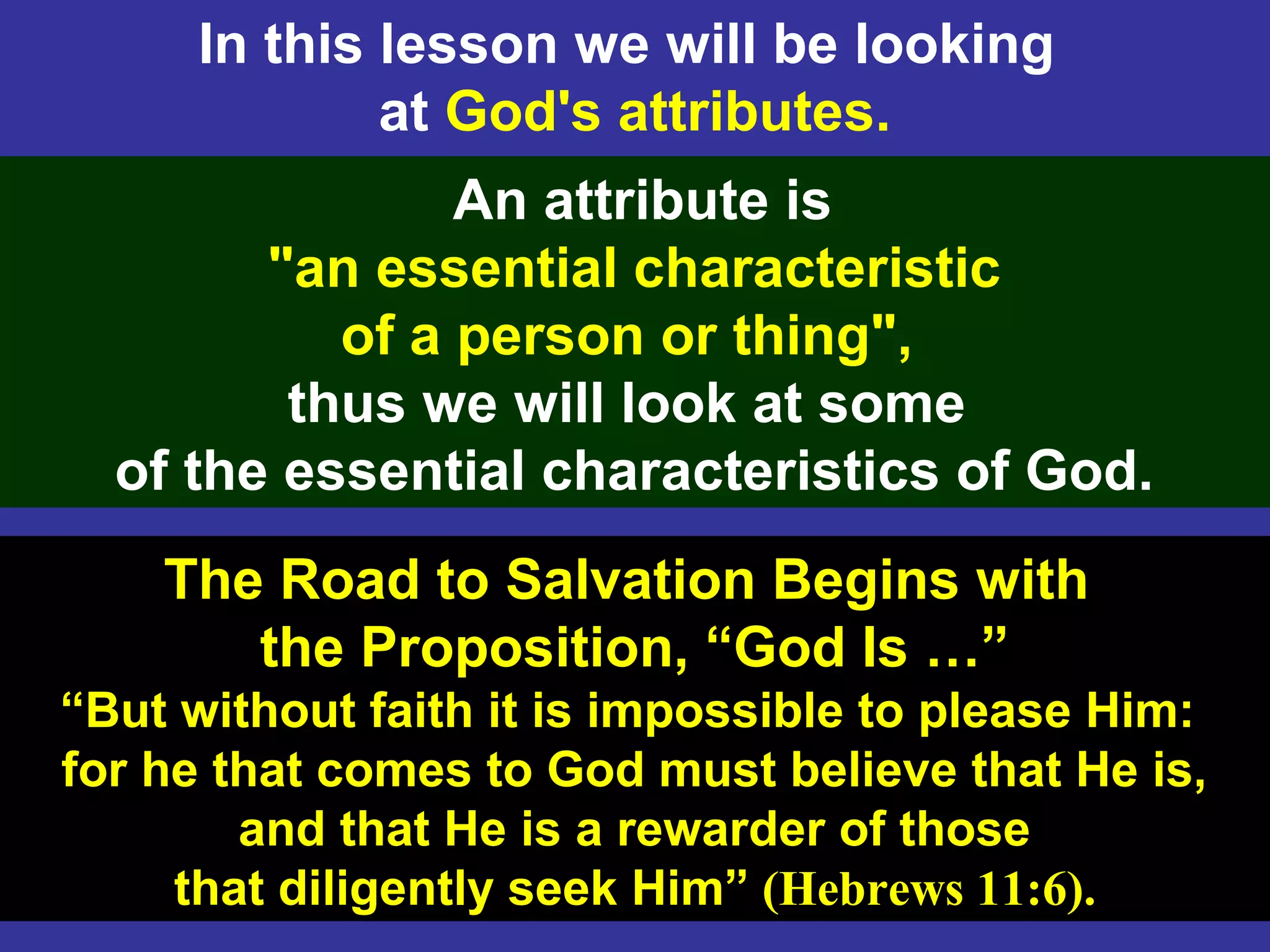 3
In this lesson we will be looking
at God's attributes.
The Road to Salvation Begins with
the Proposition, “God Is …”
“But without faith it is impossible to please Him:
for he that comes to God must believe that He is,
and that He is a rewarder of those
that diligently seek Him” (Hebrews 11:6).
An attribute is
"an essential characteristic
of a person or thing",
thus we will look at some
of the essential characteristics of God.
 