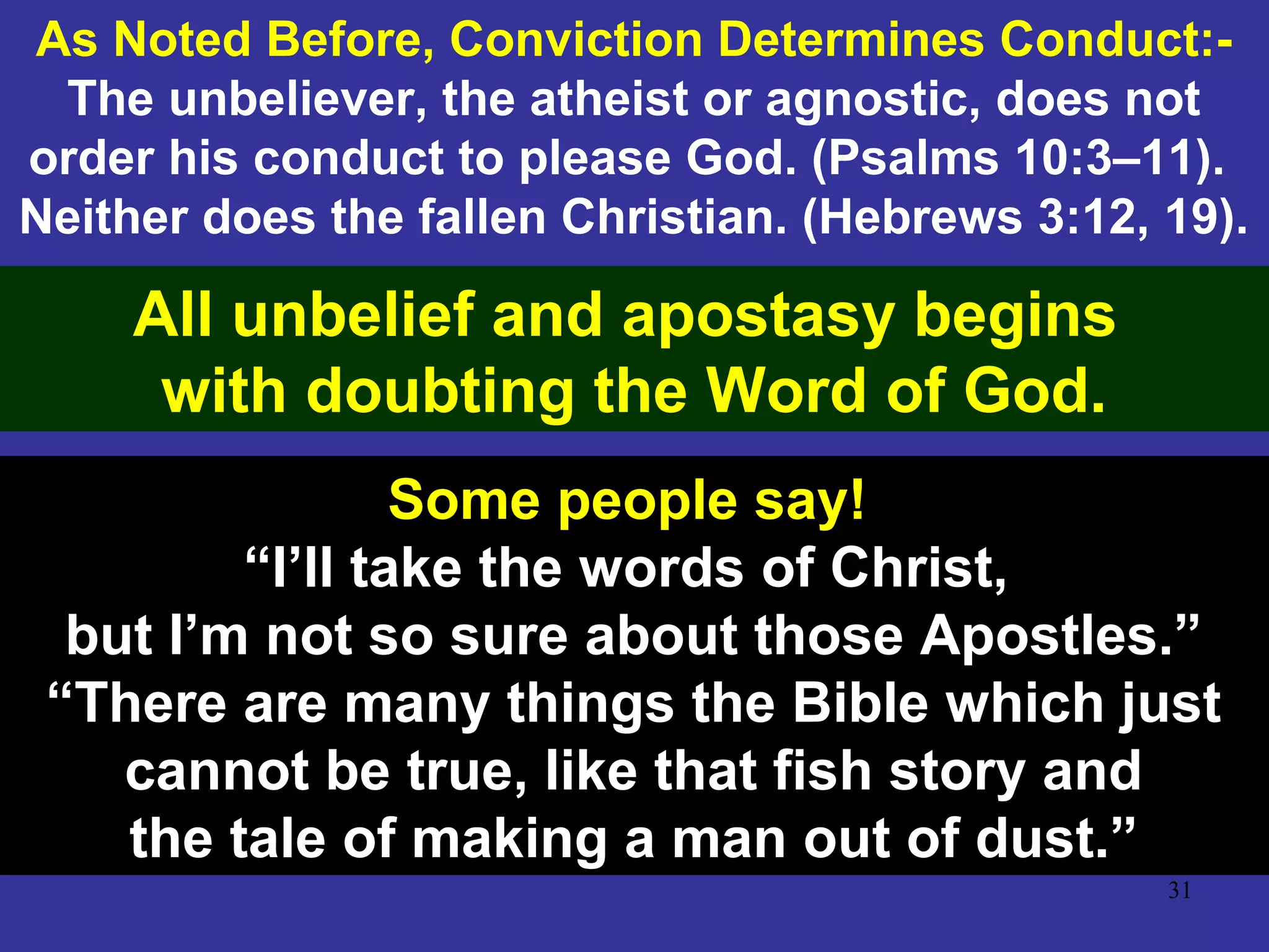31
As Noted Before, Conviction Determines Conduct:-
The unbeliever, the atheist or agnostic, does not
order his conduct to please God. (Psalms 10:3–11).
Neither does the fallen Christian. (Hebrews 3:12, 19).
All unbelief and apostasy begins
with doubting the Word of God.
Some people say!
“I’ll take the words of Christ,
but I’m not so sure about those Apostles.”
“There are many things the Bible which just
cannot be true, like that fish story and
the tale of making a man out of dust.”
 