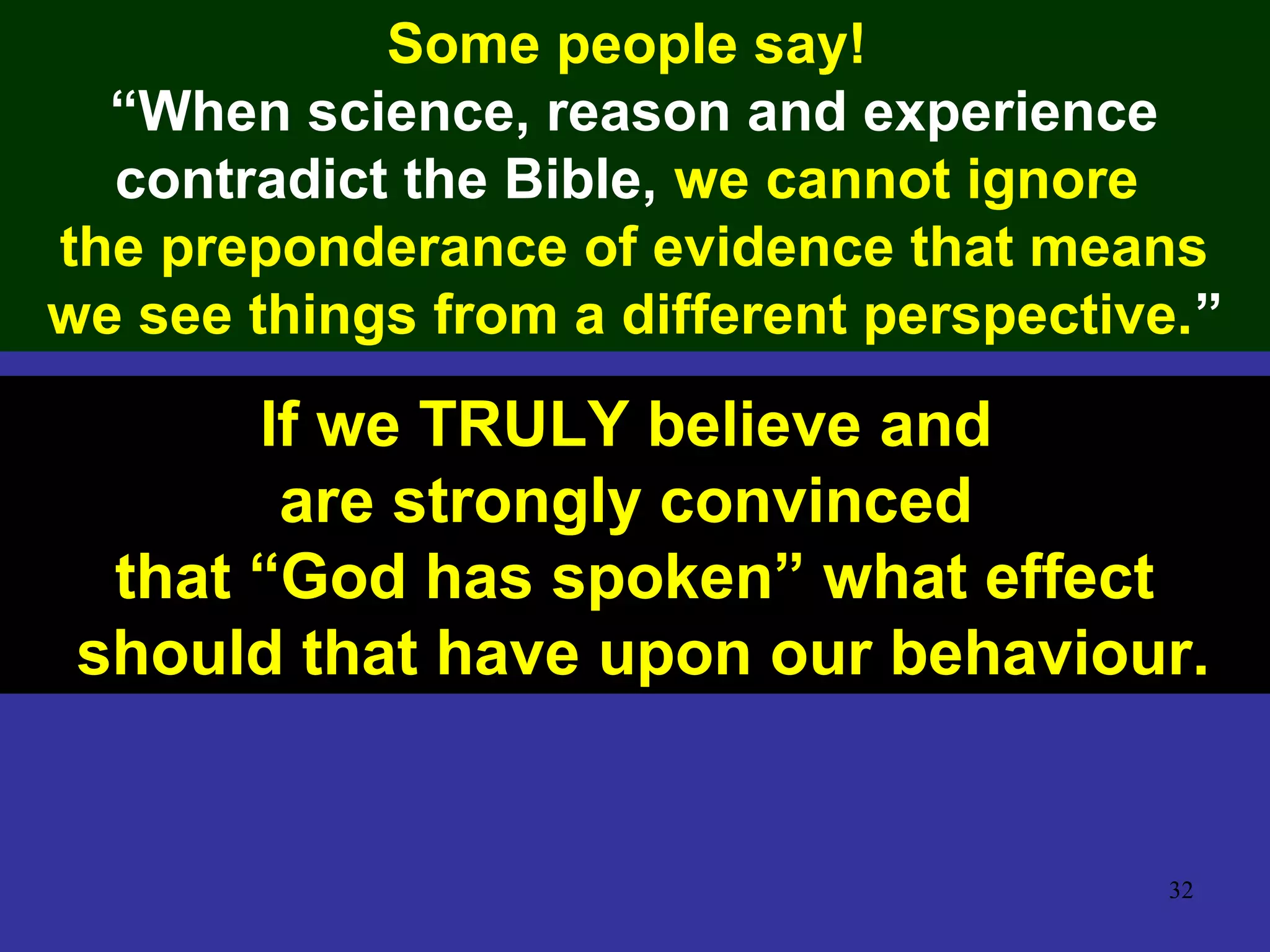 32
Some people say!
“When science, reason and experience
contradict the Bible, we cannot ignore
the preponderance of evidence that means
we see things from a different perspective.”
If we TRULY believe and
are strongly convinced
that “God has spoken” what effect
should that have upon our behaviour.
 