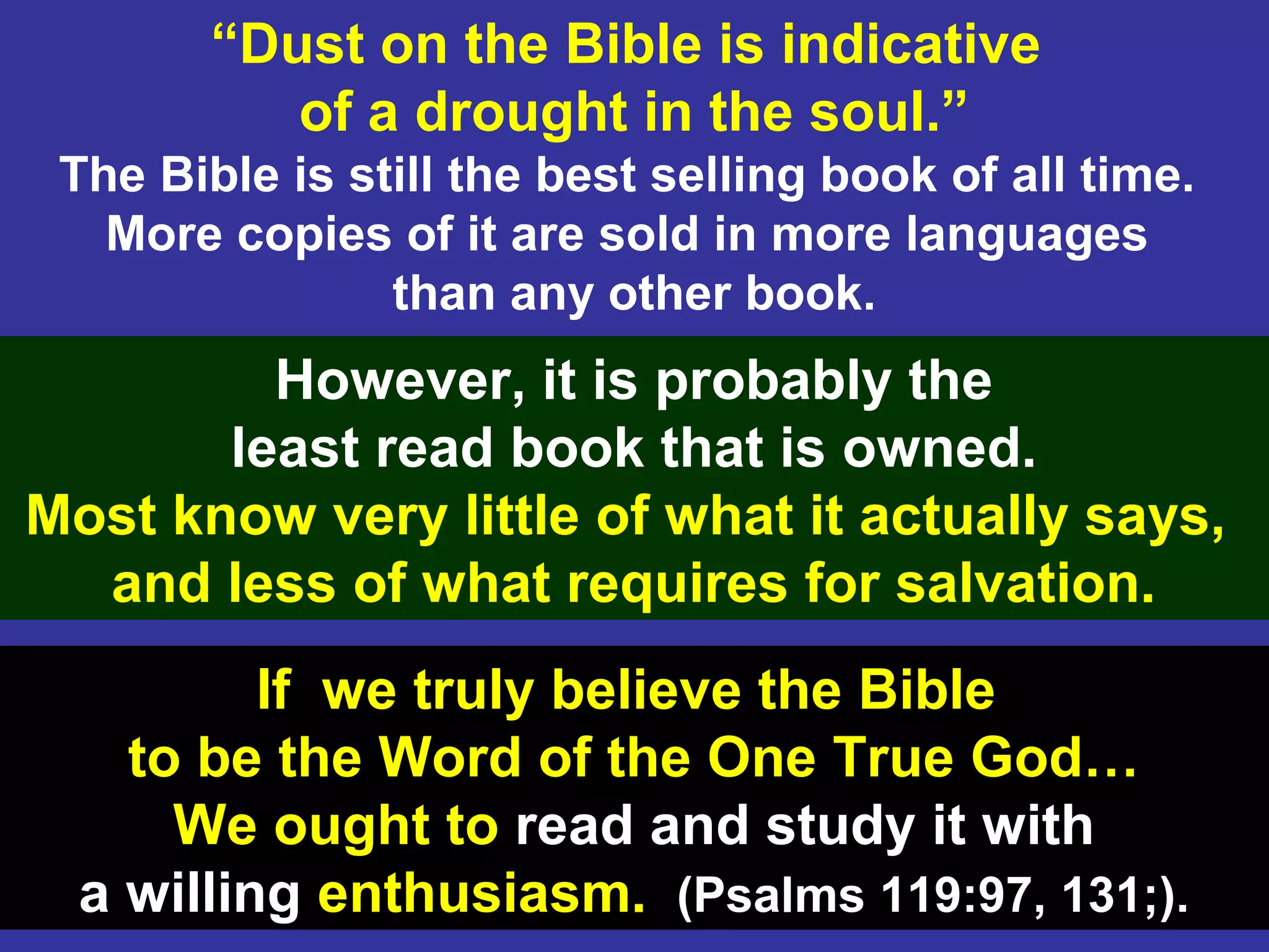 34
“Dust on the Bible is indicative
of a drought in the soul.”
The Bible is still the best selling book of all time.
More copies of it are sold in more languages
than any other book.
However, it is probably the
least read book that is owned.
Most know very little of what it actually says,
and less of what requires for salvation.
If we truly believe the Bible
to be the Word of the One True God…
We ought to read and study it with
a willing enthusiasm. (Psalms 119:97, 131;).
 