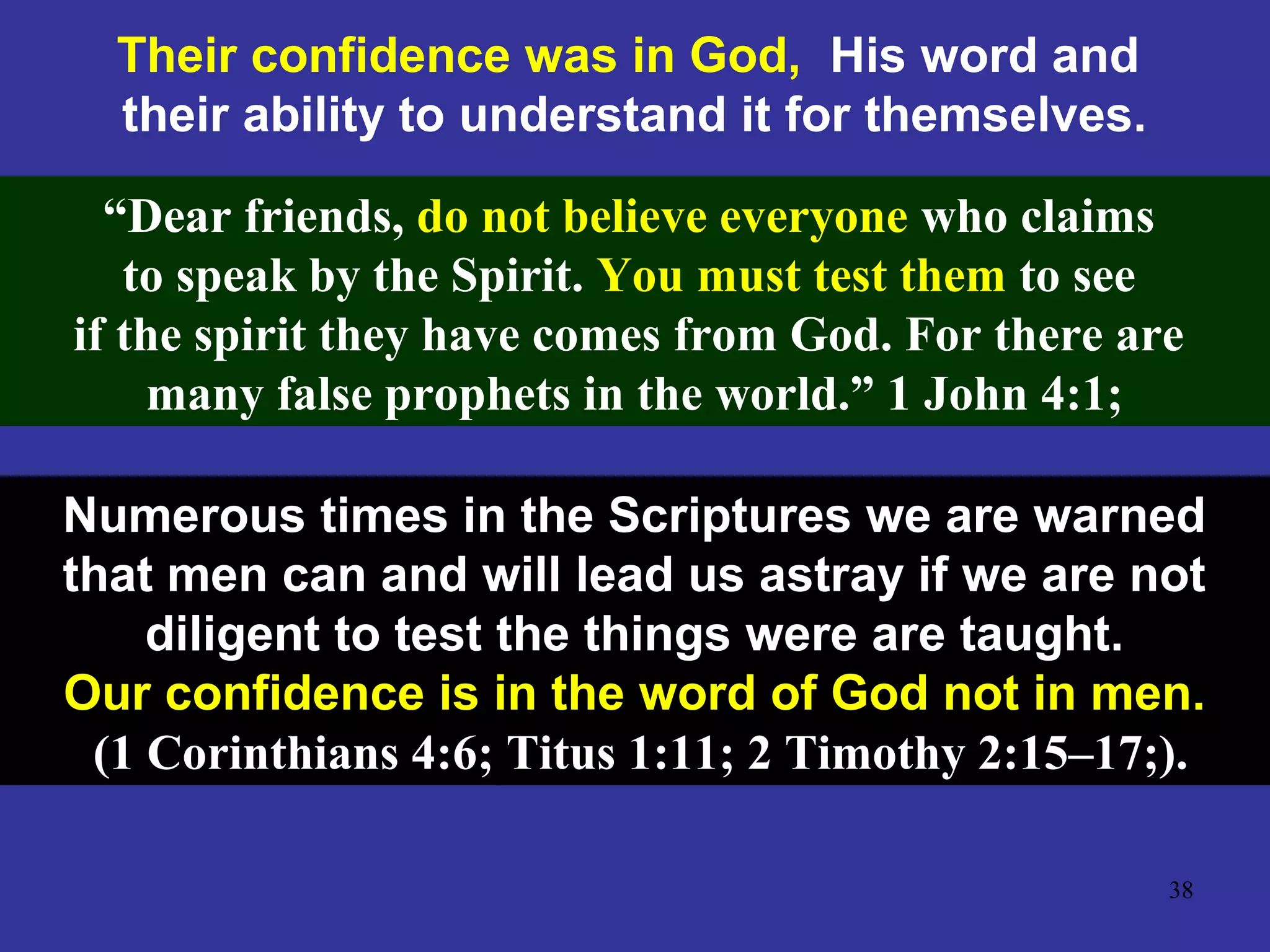 38
Their confidence was in God, His word and
their ability to understand it for themselves.
“Dear friends, do not believe everyone who claims
to speak by the Spirit. You must test them to see
if the spirit they have comes from God. For there are
many false prophets in the world.” 1 John 4:1;
Numerous times in the Scriptures we are warned
that men can and will lead us astray if we are not
diligent to test the things were are taught.
Our confidence is in the word of God not in men.
(1 Corinthians 4:6; Titus 1:11; 2 Timothy 2:15–17;).
 
