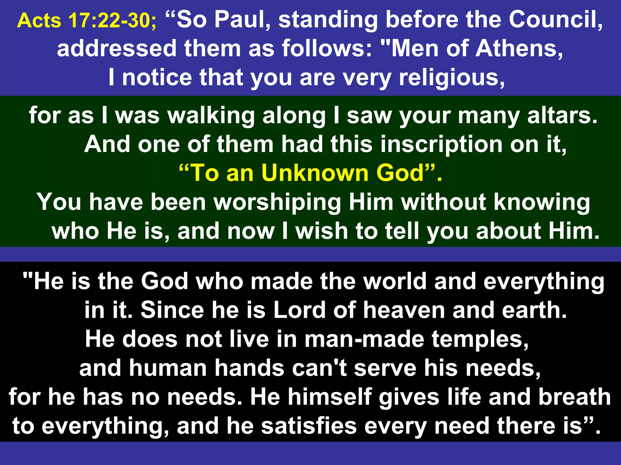 4
Acts 17:22-30; “So Paul, standing before the Council,
addressed them as follows: "Men of Athens,
I notice that you are very religious,
for as I was walking along I saw your many altars.
And one of them had this inscription on it,
“To an Unknown God”.
You have been worshiping Him without knowing
who He is, and now I wish to tell you about Him.
"He is the God who made the world and everything
in it. Since he is Lord of heaven and earth.
He does not live in man-made temples,
and human hands can't serve his needs,
for he has no needs. He himself gives life and breath
to everything, and he satisfies every need there is”.
 