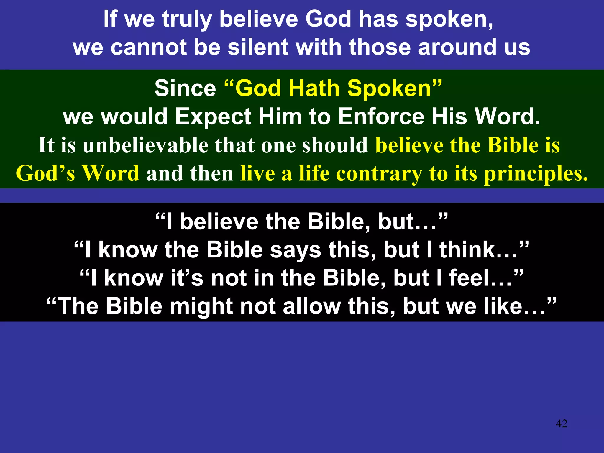 42
If we truly believe God has spoken,
we cannot be silent with those around us
Since “God Hath Spoken”
we would Expect Him to Enforce His Word.
It is unbelievable that one should believe the Bible is
God’s Word and then live a life contrary to its principles.
“I believe the Bible, but…”
“I know the Bible says this, but I think…”
“I know it’s not in the Bible, but I feel…”
“The Bible might not allow this, but we like…”
 