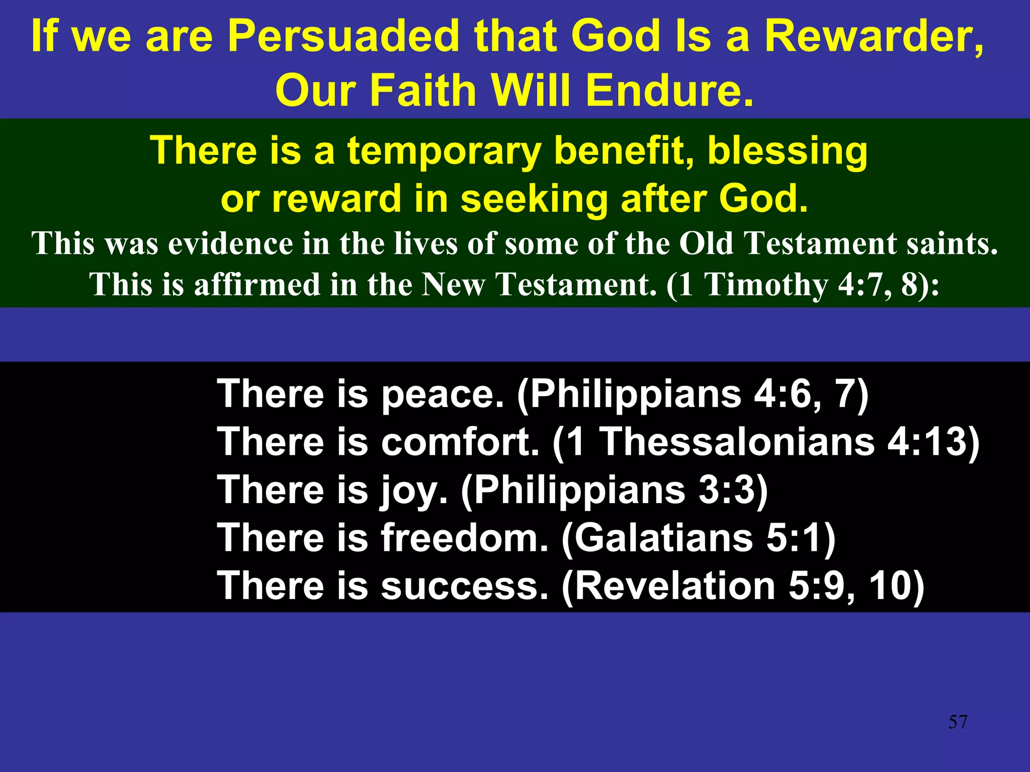 57
If we are Persuaded that God Is a Rewarder,
Our Faith Will Endure.
There is a temporary benefit, blessing
or reward in seeking after God.
This was evidence in the lives of some of the Old Testament saints.
This is affirmed in the New Testament. (1 Timothy 4:7, 8):
There is peace. (Philippians 4:6, 7)
There is comfort. (1 Thessalonians 4:13)
There is joy. (Philippians 3:3)
There is freedom. (Galatians 5:1)
There is success. (Revelation 5:9, 10)
 