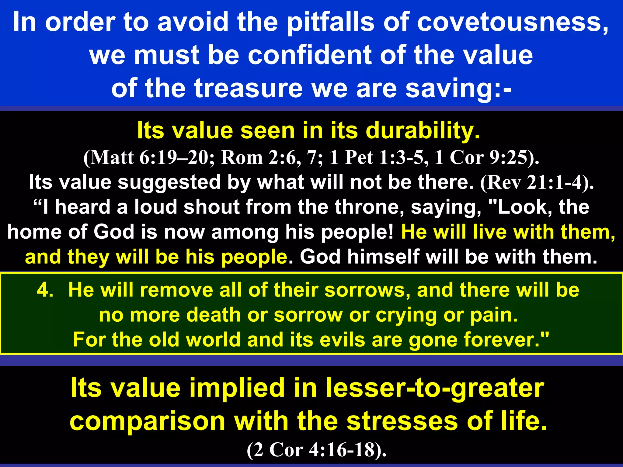 61
In order to avoid the pitfalls of covetousness,
we must be confident of the value
of the treasure we are saving:-
Its value seen in its durability.
(Matt 6:19–20; Rom 2:6, 7; 1 Pet 1:3-5, 1 Cor 9:25).
Its value suggested by what will not be there. (Rev 21:1-4).
“I heard a loud shout from the throne, saying, "Look, the
home of God is now among his people! He will live with them,
and they will be his people. God himself will be with them.
Its value implied in lesser-to-greater
comparison with the stresses of life.
(2 Cor 4:16-18).
4. He will remove all of their sorrows, and there will be
no more death or sorrow or crying or pain.
For the old world and its evils are gone forever."
 