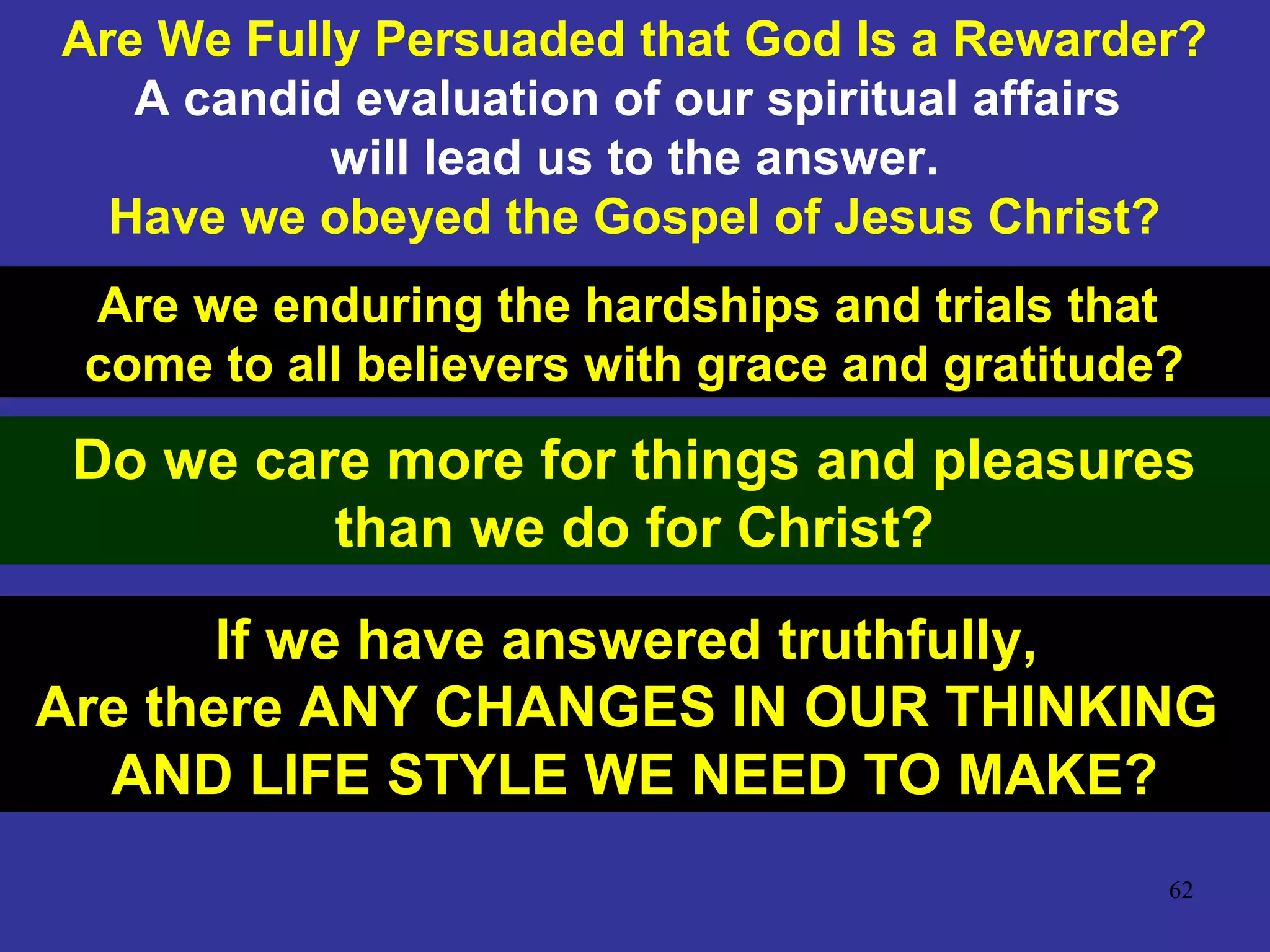 62
Are We Fully Persuaded that God Is a Rewarder?
A candid evaluation of our spiritual affairs
will lead us to the answer.
Have we obeyed the Gospel of Jesus Christ?
Are we enduring the hardships and trials that
come to all believers with grace and gratitude?
Do we care more for things and pleasures
than we do for Christ?
If we have answered truthfully,
Are there ANY CHANGES IN OUR THINKING
AND LIFE STYLE WE NEED TO MAKE?
 
