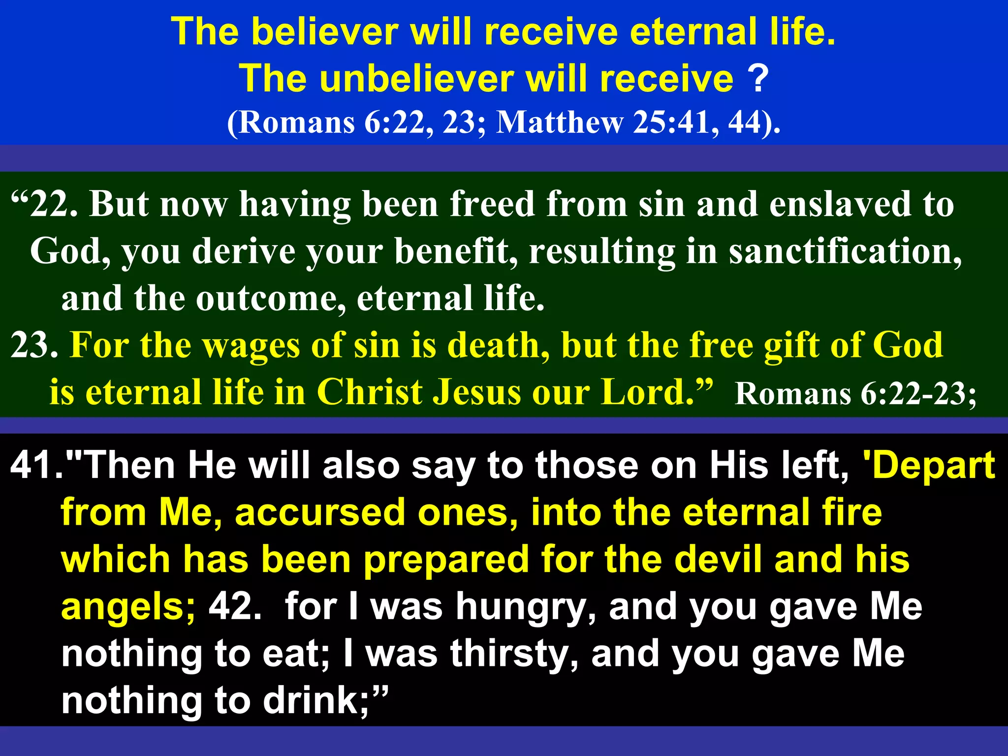 65
The believer will receive eternal life.
The unbeliever will receive ?
(Romans 6:22, 23; Matthew 25:41, 44).
“22. But now having been freed from sin and enslaved to
God, you derive your benefit, resulting in sanctification,
and the outcome, eternal life.
23. For the wages of sin is death, but the free gift of God
is eternal life in Christ Jesus our Lord.” Romans 6:22-23;
41."Then He will also say to those on His left, 'Depart
from Me, accursed ones, into the eternal fire
which has been prepared for the devil and his
angels; 42. for I was hungry, and you gave Me
nothing to eat; I was thirsty, and you gave Me
nothing to drink;”
 