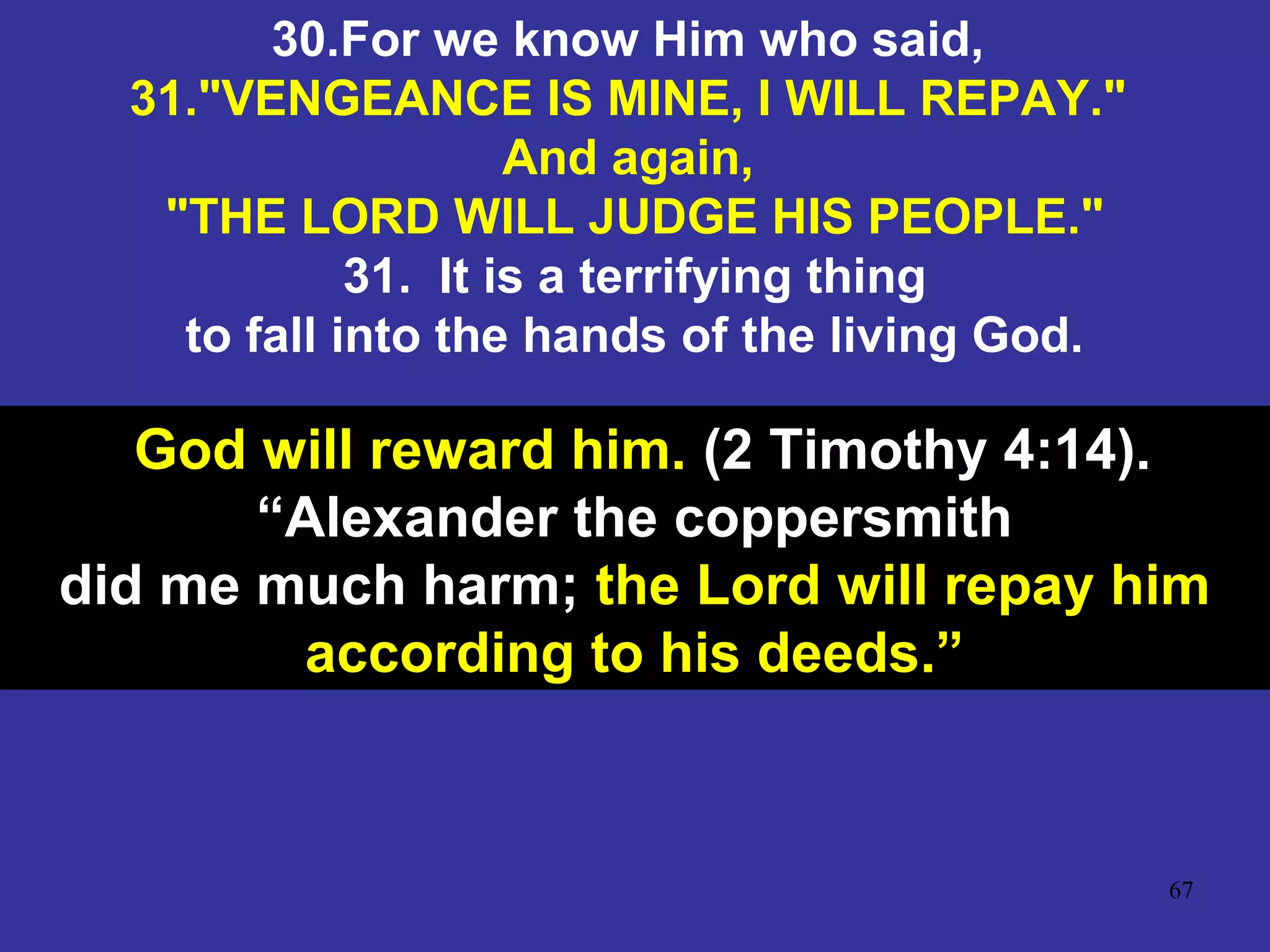 67
30.For we know Him who said,
31."VENGEANCE IS MINE, I WILL REPAY."
And again,
"THE LORD WILL JUDGE HIS PEOPLE."
31. It is a terrifying thing
to fall into the hands of the living God.
God will reward him. (2 Timothy 4:14).
“Alexander the coppersmith
did me much harm; the Lord will repay him
according to his deeds.”
 
