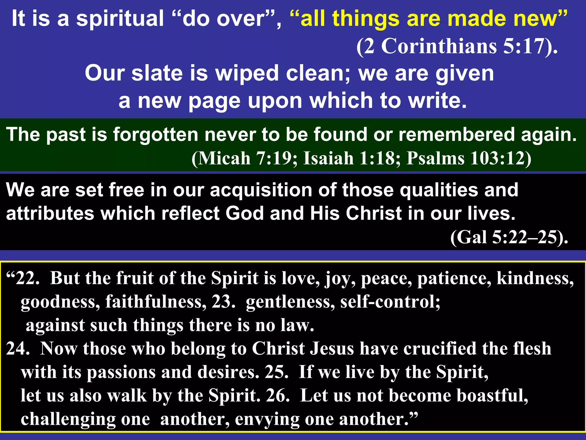 69
It is a spiritual “do over”, “all things are made new”
(2 Corinthians 5:17).
Our slate is wiped clean; we are given
a new page upon which to write.
The past is forgotten never to be found or remembered again.
(Micah 7:19; Isaiah 1:18; Psalms 103:12)
We are set free in our acquisition of those qualities and
attributes which reflect God and His Christ in our lives.
(Gal 5:22–25).
“22. But the fruit of the Spirit is love, joy, peace, patience, kindness,
goodness, faithfulness, 23. gentleness, self-control;
against such things there is no law.
24. Now those who belong to Christ Jesus have crucified the flesh
with its passions and desires. 25. If we live by the Spirit,
let us also walk by the Spirit. 26. Let us not become boastful,
challenging one another, envying one another.”
 