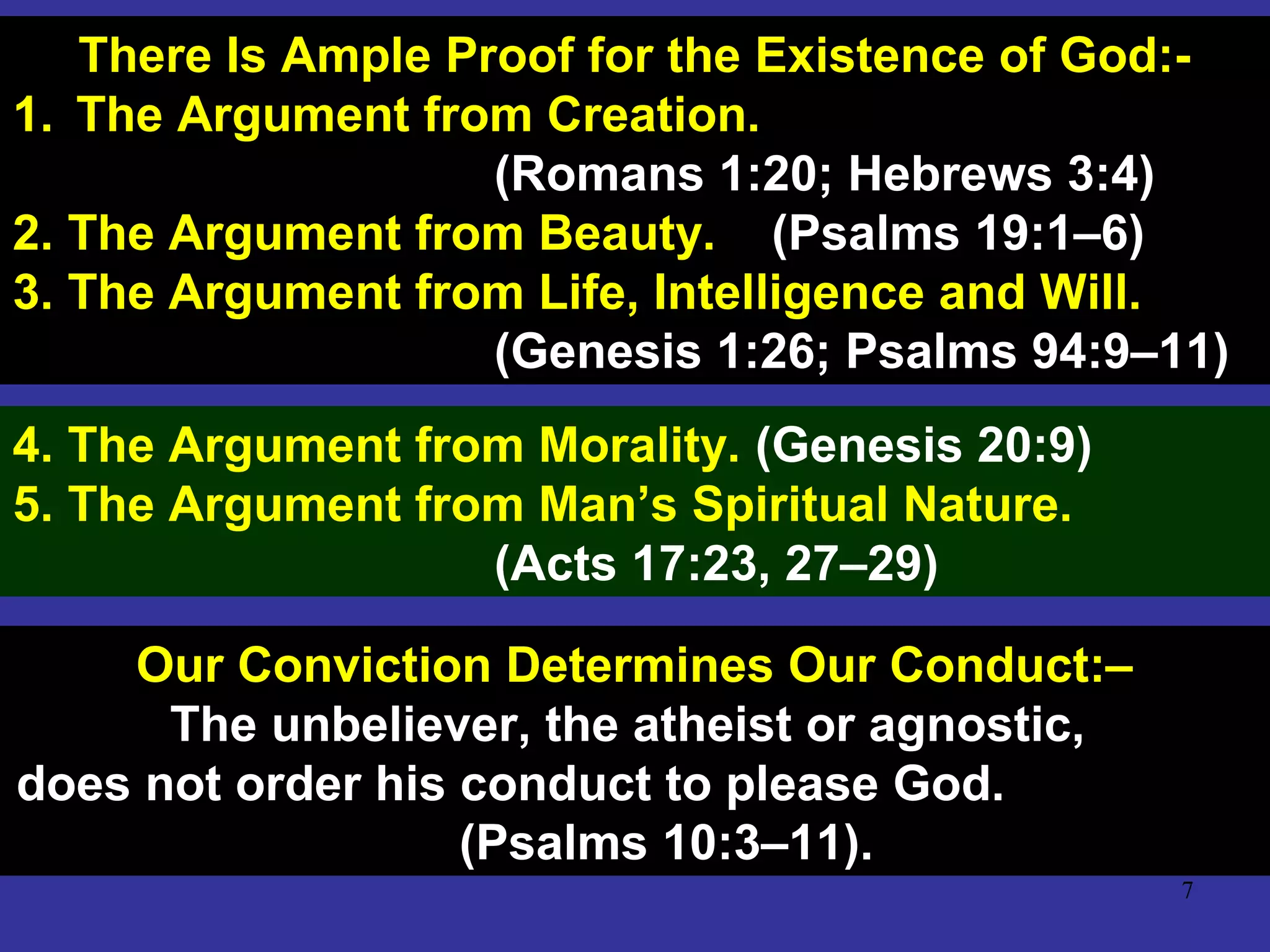 7
There Is Ample Proof for the Existence of God:-
1. The Argument from Creation.
(Romans 1:20; Hebrews 3:4)
2. The Argument from Beauty. (Psalms 19:1–6)
3. The Argument from Life, Intelligence and Will.
(Genesis 1:26; Psalms 94:9–11)
4. The Argument from Morality. (Genesis 20:9)
5. The Argument from Man’s Spiritual Nature.
(Acts 17:23, 27–29)
Our Conviction Determines Our Conduct:–
The unbeliever, the atheist or agnostic,
does not order his conduct to please God.
(Psalms 10:3–11).
 