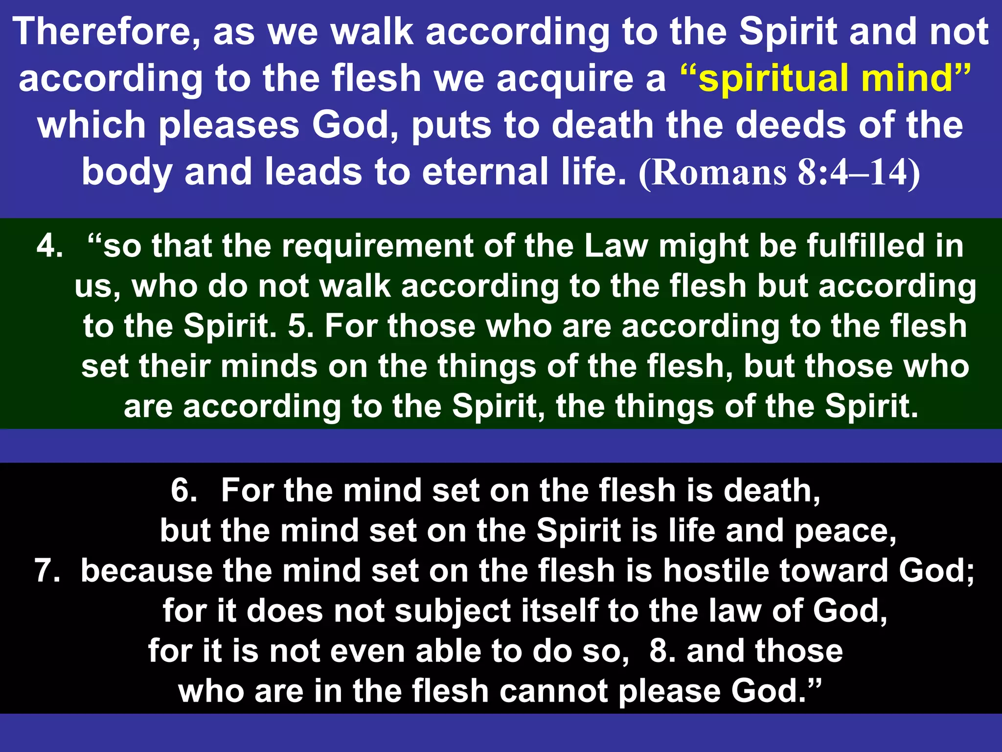 70
Therefore, as we walk according to the Spirit and not
according to the flesh we acquire a “spiritual mind”
which pleases God, puts to death the deeds of the
body and leads to eternal life. (Romans 8:4–14)
4. “so that the requirement of the Law might be fulfilled in
us, who do not walk according to the flesh but according
to the Spirit. 5. For those who are according to the flesh
set their minds on the things of the flesh, but those who
are according to the Spirit, the things of the Spirit.
6. For the mind set on the flesh is death,
but the mind set on the Spirit is life and peace,
7. because the mind set on the flesh is hostile toward God;
for it does not subject itself to the law of God,
for it is not even able to do so, 8. and those
who are in the flesh cannot please God.”
 