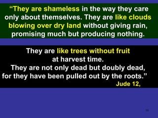 10
“They are shameless in the way they care
only about themselves. They are like clouds
blowing over dry land without giving rain,
promising much but producing nothing.
They are like trees without fruit
at harvest time.
They are not only dead but doubly dead,
for they have been pulled out by the roots.”
Jude 12,
 