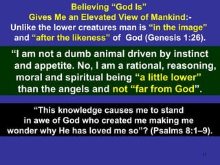 11
Believing “God Is”
Gives Me an Elevated View of Mankind:-
Unlike the lower creatures man is “in the image”
and “after the likeness” of God (Genesis 1:26).
“I am not a dumb animal driven by instinct
and appetite. No, I am a rational, reasoning,
moral and spiritual being “a little lower”
than the angels and not “far from God”.
“This knowledge causes me to stand
in awe of God who created me making me
wonder why He has loved me so”? (Psalms 8:1–9).
 