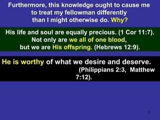 12
Furthermore, this knowledge ought to cause me
to treat my fellowman differently
than I might otherwise do. Why?
His life and soul are equally precious. (1 Cor 11:7).
Not only are we all of one blood,
but we are His offspring. (Hebrews 12:9).
He is worthy of what we desire and deserve.
(Philippians 2:3, Matthew
7:12).
 