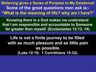 13
Believing gives a Sense of Purpose to My Existence!
Some of the great questions men ask is:-
“What is the meaning of life? why am I here?”
Knowing there is a God makes me understand
that I am responsible and accountable to Someone
far greater than myself. (Ecclesiastes 12:13, 14).
Life is not a finite journey to be filled
with as much pleasure and as little pain
as possible.
(Luke 12:19; 1 Corinthians 15:32).
 