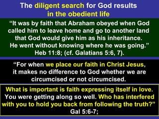15
“It was by faith that Abraham obeyed when God
called him to leave home and go to another land
that God would give him as his inheritance.
He went without knowing where he was going.”
Heb 11:8; (cf. Galatians 5:6, 7).
The diligent search for God results
in the obedient life
What is important is faith expressing itself in love.
You were getting along so well. Who has interfered
with you to hold you back from following the truth?”
Gal 5:6-7;
“For when we place our faith in Christ Jesus,
it makes no difference to God whether we are
circumcised or not circumcised.
 