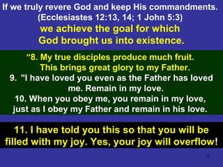 16
If we truly revere God and keep His commandments.
(Ecclesiastes 12:13, 14; 1 John 5:3)
we achieve the goal for which
God brought us into existence.
“8. My true disciples produce much fruit.
This brings great glory to my Father.
9. "I have loved you even as the Father has loved
me. Remain in my love.
10. When you obey me, you remain in my love,
just as I obey my Father and remain in his love.
11. I have told you this so that you will be
filled with my joy. Yes, your joy will overflow!
 