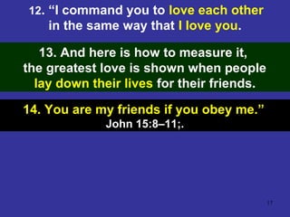 17
12. “I command you to love each other
in the same way that I love you.
13. And here is how to measure it,
the greatest love is shown when people
lay down their lives for their friends.
14. You are my friends if you obey me.”
John 15:8–11;.
 