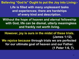 18
Believing “God Is” Ought to put the Joy into Living:-
Without the hope of heaven and eternal fellowship
with God, life can be dismal, utterly meaningless
and frankly not worth living.
However, joy is ours in the midst of these trials.
(James 1:12).
We rejoice because through trials we are perfected
for our ultimate goal of heaven and our Father.
(1 Peter 1:6, 7).
Life is filled with many unpleasant tasks
and experiences; there are hardships
of every kind and description.
 