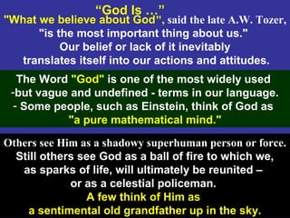 2
"What we believe about God", said the late A.W. Tozer,
"is the most important thing about us."
Our belief or lack of it inevitably
translates itself into our actions and attitudes.
“God Is …”
The Word "God" is one of the most widely used
-but vague and undefined - terms in our language.
- Some people, such as Einstein, think of God as
"a pure mathematical mind."
Others see Him as a shadowy superhuman person or force.
Still others see God as a ball of fire to which we,
as sparks of life, will ultimately be reunited –
or as a celestial policeman.
A few think of Him as
a sentimental old grandfather up in the sky.
 