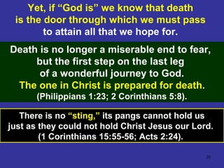 20
Yet, if “God is” we know that death
is the door through which we must pass
to attain all that we hope for.
Death is no longer a miserable end to fear,
but the first step on the last leg
of a wonderful journey to God.
The one in Christ is prepared for death.
(Philippians 1:23; 2 Corinthians 5:8).
There is no “sting,” its pangs cannot hold us
just as they could not hold Christ Jesus our Lord.
(1 Corinthians 15:55-56; Acts 2:24).
 