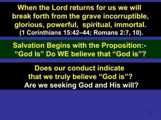 21
When the Lord returns for us we will
break forth from the grave incorruptible,
glorious, powerful, spiritual, immortal.
(1 Corinthians 15:42–44; Romans 2:7, 10).
Salvation Begins with the Proposition:-
“God Is” Do WE believe that “God is”?
Does our conduct indicate
that we truly believe “God is”?
Are we seeking God and His will?
 