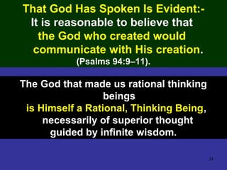 24
That God Has Spoken Is Evident:-
It is reasonable to believe that
the God who created would
communicate with His creation.
(Psalms 94:9–11).
The God that made us rational thinking
beings
is Himself a Rational, Thinking Being,
necessarily of superior thought
guided by infinite wisdom.
 