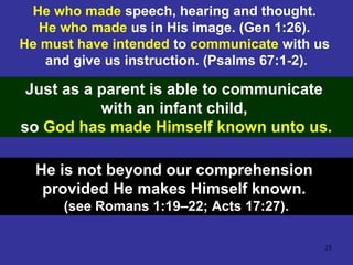 25
He who made speech, hearing and thought.
He who made us in His image. (Gen 1:26).
He must have intended to communicate with us
and give us instruction. (Psalms 67:1-2).
Just as a parent is able to communicate
with an infant child,
so God has made Himself known unto us.
He is not beyond our comprehension
provided He makes Himself known.
(see Romans 1:19–22; Acts 17:27).
 