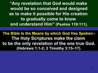 26
“Any revelation that God would make
would be so conceived and designed
as to make it possible for His creation
to gradually come to know
and understand Him” (Psalms 119:111).
The Bible Is the Means by which God Has Spoken:-
The Holy Scriptures make the claim
to be the only revelation of the one true God.
(Hebrews 1:1-2; 2 Timothy 3:15–17).
 
