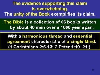 27
The evidence supporting this claim
is overwhelming.
The unity of the Book exemplifies its claim.
The Bible is a collection of 66 books written
by about 40 men over a 1600 year span.
With a harmonious thread and essential
agreement characteristic of a single Mind.
(1 Corinthians 2:6-13; 2 Peter 1:19–21;).
 