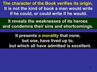 28
The character of the Book verifies its origin.
It is not the kind of book a man would write
if he could, or could write if he would.
It reveals the weaknesses of its heroes
and condemns their sins and shortcomings.
It presents a morality that none,
but one, have lived up to,
but which all have admitted is excellent.
 