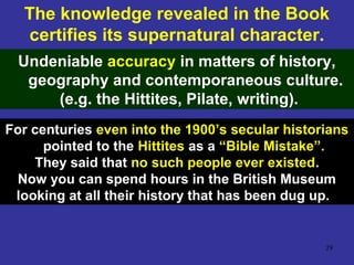 29
The knowledge revealed in the Book
certifies its supernatural character.
Undeniable accuracy in matters of history,
geography and contemporaneous culture.
(e.g. the Hittites, Pilate, writing).
For centuries even into the 1900’s secular historians
pointed to the Hittites as a “Bible Mistake”.
They said that no such people ever existed.
Now you can spend hours in the British Museum
looking at all their history that has been dug up.
 