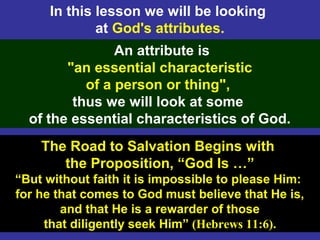 3
In this lesson we will be looking
at God's attributes.
The Road to Salvation Begins with
the Proposition, “God Is …”
“But without faith it is impossible to please Him:
for he that comes to God must believe that He is,
and that He is a rewarder of those
that diligently seek Him” (Hebrews 11:6).
An attribute is
"an essential characteristic
of a person or thing",
thus we will look at some
of the essential characteristics of God.
 