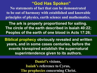 30
No statements of fact that can be demonstrated
to be out of harmony with established and knowable
principles of physics, earth science and mathematics.
“God Has Spoken”
The ark is properly proportioned for sailing.
The circle of the earth described in Isaiah 40:22;
Peoples of the earth of one blood in Acts 17:26;
Daniel’s visions,
Isaiah’s reference to Cyrus,
The prophecies concerning Christ.
Biblical prophecy obviously revealed and written
years, and in some cases centuries, before the
events transpired establish the supernatural
superintendence given to its authors.
 