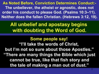 31
As Noted Before, Conviction Determines Conduct:-
The unbeliever, the atheist or agnostic, does not
order his conduct to please God. (Psalms 10:3–11).
Neither does the fallen Christian. (Hebrews 3:12, 19).
All unbelief and apostasy begins
with doubting the Word of God.
Some people say!
“I’ll take the words of Christ,
but I’m not so sure about those Apostles.”
“There are many things the Bible which just
cannot be true, like that fish story and
the tale of making a man out of dust.”
 
