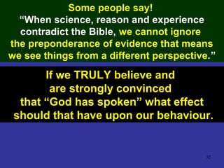 32
Some people say!
“When science, reason and experience
contradict the Bible, we cannot ignore
the preponderance of evidence that means
we see things from a different perspective.”
If we TRULY believe and
are strongly convinced
that “God has spoken” what effect
should that have upon our behaviour.
 