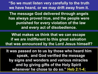 33
“So we must listen very carefully to the truth
we have heard, or we may drift away from it.
The message God delivered through angels
has always proved true, and the people were
punished for every violation of the law
and every act of disobedience.
What makes us think that we can escape
if we are indifferent to this great salvation
that was announced by the Lord Jesus himself?
It was passed on to us by those who heard him
speak, and God verified the message
by signs and wonders and various miracles
and by giving gifts of the Holy Spirit
whenever he chose to do so.” Heb 2:1-4;
 