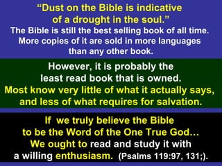 34
“Dust on the Bible is indicative
of a drought in the soul.”
The Bible is still the best selling book of all time.
More copies of it are sold in more languages
than any other book.
However, it is probably the
least read book that is owned.
Most know very little of what it actually says,
and less of what requires for salvation.
If we truly believe the Bible
to be the Word of the One True God…
We ought to read and study it with
a willing enthusiasm. (Psalms 119:97, 131;).
 