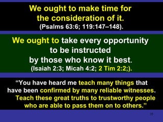 35
We ought to make time for
the consideration of it.
(Psalms 63:6; 119:147–148).
We ought to take every opportunity
to be instructed
by those who know it best.
(Isaiah 2:3; Micah 4:2; 2 Tim 2:2;).
“You have heard me teach many things that
have been confirmed by many reliable witnesses.
Teach these great truths to trustworthy people
who are able to pass them on to others.”
 