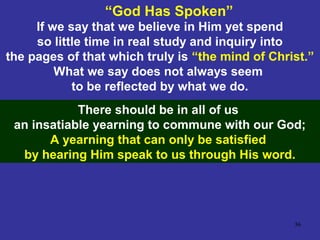 36
If we say that we believe in Him yet spend
so little time in real study and inquiry into
the pages of that which truly is “the mind of Christ.”
What we say does not always seem
to be reflected by what we do.
“God Has Spoken”
There should be in all of us
an insatiable yearning to commune with our God;
A yearning that can only be satisfied
by hearing Him speak to us through His word.
 