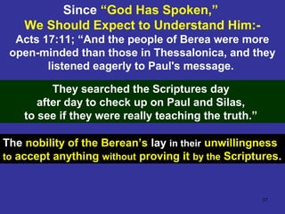 37
Since “God Has Spoken,”
We Should Expect to Understand Him:-
Acts 17:11; “And the people of Berea were more
open-minded than those in Thessalonica, and they
listened eagerly to Paul's message.
They searched the Scriptures day
after day to check up on Paul and Silas,
to see if they were really teaching the truth.”
The nobility of the Berean’s lay in their unwillingness
to accept anything without proving it by the Scriptures.
 